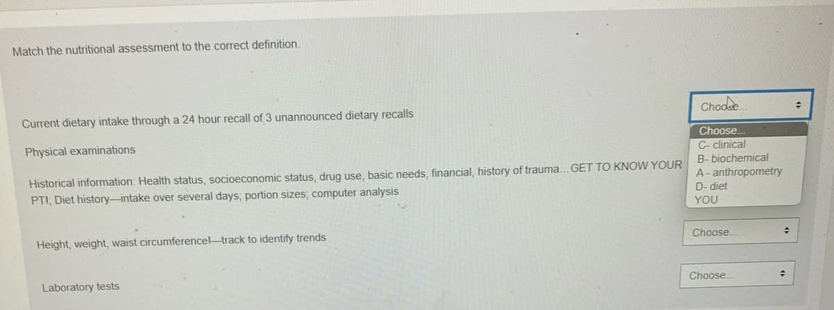 ### Nutritional Assessment Matching Exercise

To help understand the different types of nutritional assessments and their definitions, match each assessment type to the correct definition listed below:

1. **Current dietary intake through a 24-hour recall of 3 unannounced dietary recalls**
   - **Choose...**
     - C - clinical
     - B - biochemical
     - A - anthropometry
     - D - diet

2. **Physical examinations**
   - **Choose...**
     - C - clinical
     - B - biochemical
     - A - anthropometry
     - D - diet

3. **Historical information:** Health status, socioeconomic status, drug use, basic needs, financial, history of trauma... GET TO KNOW YOUR PATIENT; Diet history—intake over several days; portion sizes; computer analysis
   - **Choose...**
     - C - clinical
     - B - biochemical
     - A - anthropometry
     - D - diet

4. **Height, weight, waist circumference—track to identify trends**
   - **Choose...**
     - C - clinical
     - B - biochemical
     - A - anthropometry
     - D - diet

5. **Laboratory tests**
   - **Choose...**
     - C - clinical
     - B - biochemical
     - A - anthropometry
     - D - diet

#### Matching Options:
- **C - clinical**
- **B - biochemical**
- **A - anthropometry**
- **D - diet**

Use the provided dropdown menus to select the correct type of nutritional assessment for each definition.