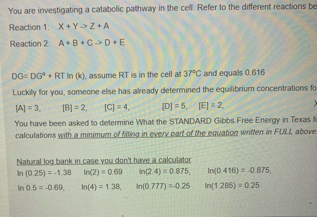 You are investigating a catabolic pathway in the cell. Refer to the different reactions be
Reaction 1: X + Y -> Z + A
Reaction 2: A+ B + C -> D + E
DG= DG° + RT In (k), assume RT is in the cell at 37°C and equals 0.616
Luckily for you, someone else has already determined the equilibrium concentrations fo
[A] = 3,
[B] = 2,
[C] = 4,
[D] = 5, [E] = 2,
You have been asked to determine
hat the STANDARD Gibbs Free Energy in Texas fo
calculations with a minimum of filling in every part of the equation written in FULL above.
Natural log bank in case you don't have a calculator
In(2.4) = 0.875,
In (0.25) = -1.38
In(2) = 0.69
In(0.416) = -0.875,
In 0.5 = -0.69,
In(4) = 1.38,
In(0.777) =-0.25
In(1.285) = 0.25
