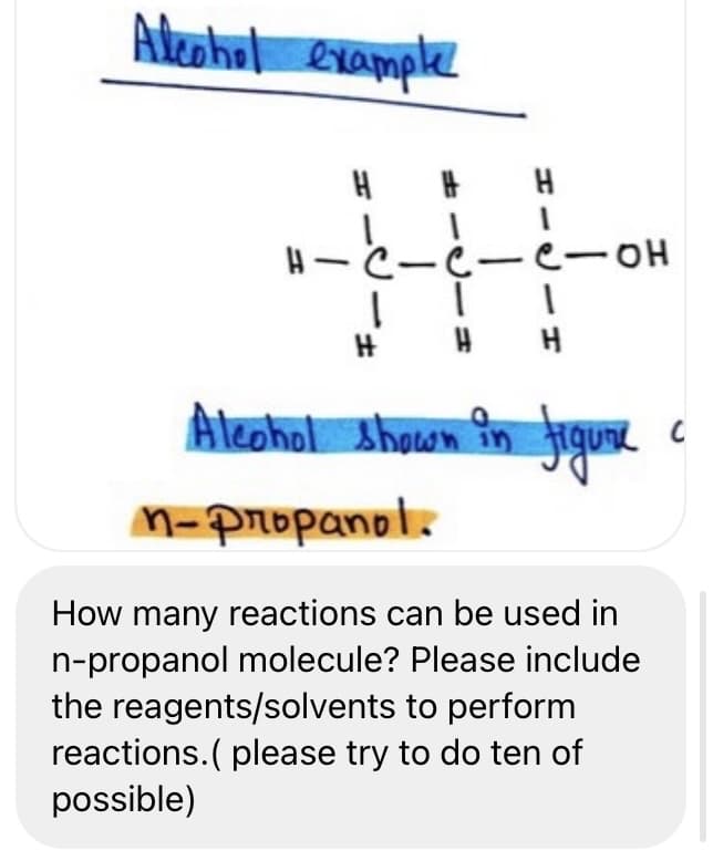 Adeahul example
H
e-OH
H H H
Aleohol shown în jigu.
M-propanol.
How many reactions can be used in
n-propanol molecule? Please include
the reagents/solvents to perform
reactions. ( please try to do ten of
possible)
-C-
