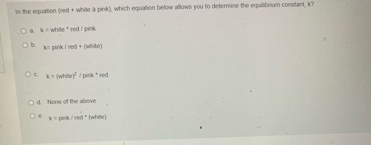 In the equation (red + white à pink), which equation below allows you to determine the equilibrium constant, k?
O a. k white * red / pink
Ob.
k= pink / red + (white)
O c. k= (white) / pink * red
O d. None of the above
O e. k= pink / red * (white)
