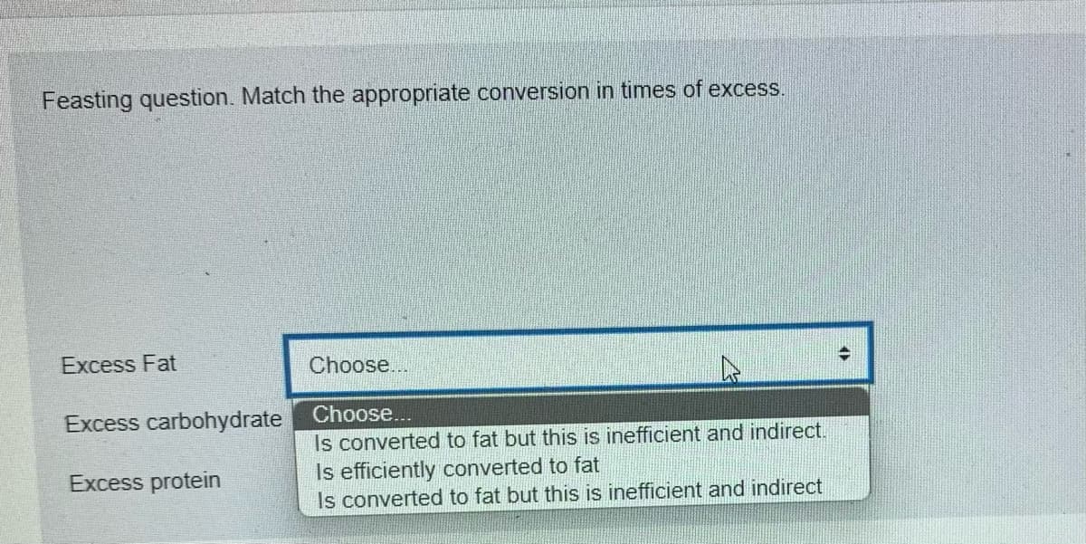 Feasting question. Match the appropriate conversion in times of excess.
Excess Fat
Choose...
Excess carbohydrate
Choose...
Is converted to fat but this is inefficient and indirect.
Excess protein
Is efficiently converted to fat
Is converted to fat but this is inefficient and indirect