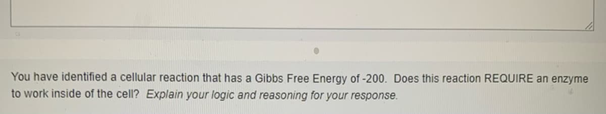 You have identified a cellular reaction that has a Gibbs Free Energy of -200. Does this reaction REQUIRE an enzyme
to work inside of the cell? Explain your logic and reasoning for your response.
