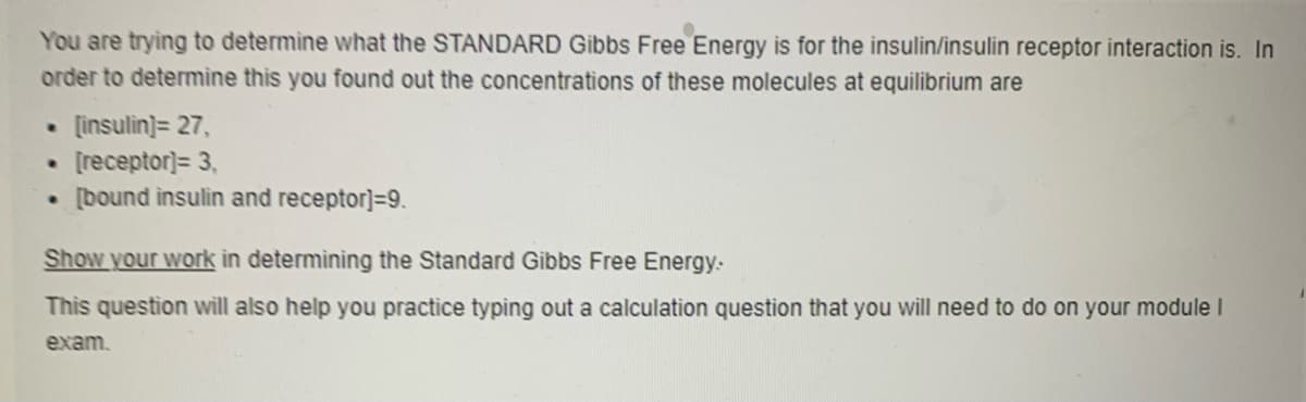 You are trying to determine what the STANDARD Gibbs Free Energy is for the insulin/insulin receptor interaction is. In
order to determine this you found out the concentrations of these molecules at equilibrium are
[insulin]= 27,
[receptor]= 3,
[bound insulin and receptor]=9.
Show your work in determining the Standard Gibbs Free Energy.
This question will also help you practice typing out a calculation question that you will need to do on your module I
exam.
