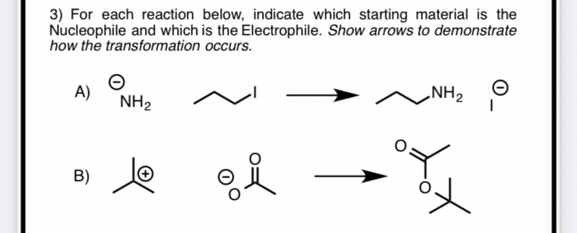 3) For each reaction below, indicate which starting material is the
Nucleophile and which is the Electrophile. Show arrows to demonstrate
how the transformation occurs.
A)
NH2
NH2 O
B)
