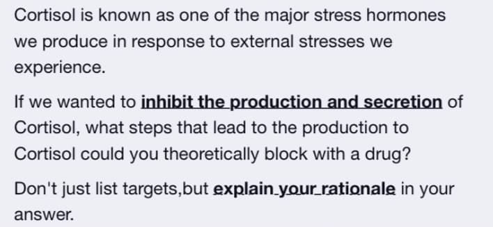 Cortisol is known as one of the major stress hormones
we produce in response to external stresses we
experience.
If we wanted to inhibit the production and secretion of
Cortisol, what steps that lead to the production to
Cortisol could you theoretically block with a drug?
Don't just list targets,but explain.your rationale in your
answer.
