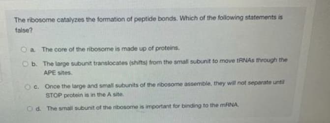 The ribosome catalyzes the formation of peptide bonds. Which of the following statements is
false?
O a. The core of the ribosome is made up of proteins.
Ob. The large subunit translocates (shifts) from the small subunit to move tRNAs through the
APE sites.
Oc. Once the large and small subunits of the ribosome assemble, they will not separate until
STOP protein is in the A site.
O d. The small subunit of the ribosome is important for binding to the MRNA.
