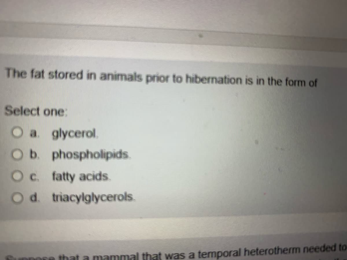 The fat stored in animals prior to hibernation is in the form of
Select one:
O a glycerol.
Ob. phospholipids.
Oc. fatty acids.
Od. triacylglycerols.
Oa.
that a mammal that was a temporal heterotherm needed to
