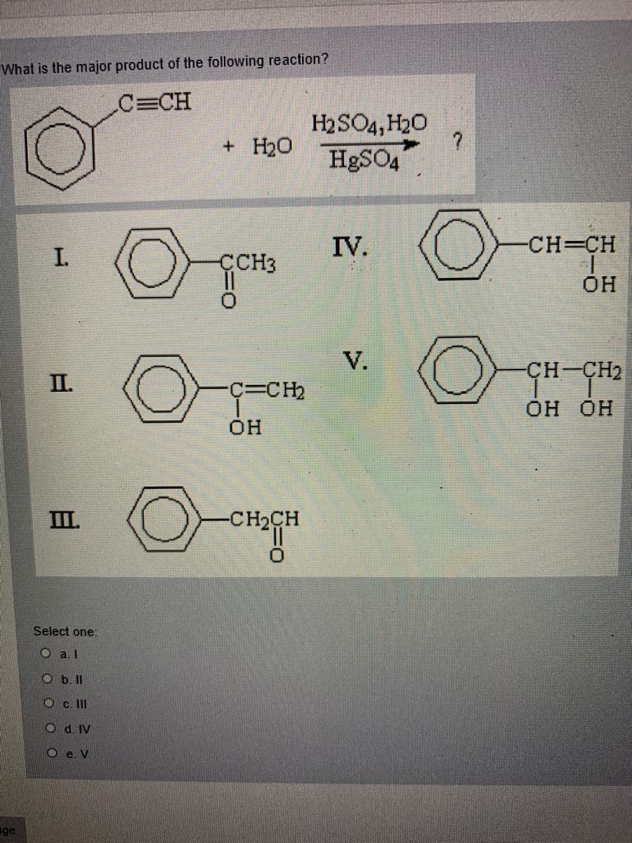 What is the major product of the following reaction?
C=CH
H2SO4, H20
+ H20
H&SO4
IV.
-CH=CH
ÇCH3
OH
V.
IL.
CH-CH2
C%3CH2
Он он
OH
II.
-CH2CH
Select one:
O a. I
O b.I
O c. II
O d. IV
O e. V
ge
I,
