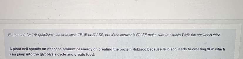 Remember for T/F questions, either answer TRUE or FALSE, but if the answer is FALSE make sure to explain WHY the answer is false.
A plant cell spends an obscene amount of energy on creating the protein Rubisco because Rubisco leads to creating 3GP which
can jump into the glycolysis cycle and create food.