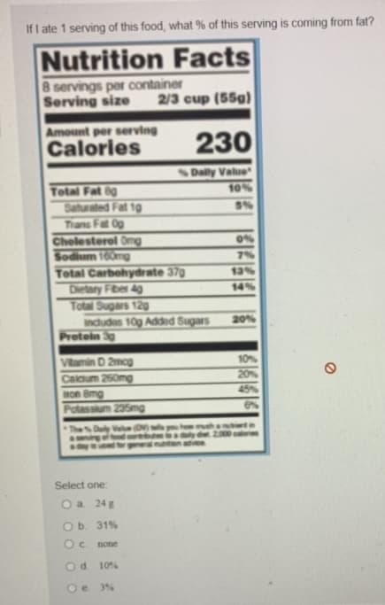 **Nutrition Facts Educational Exercise**

*Introduction: Understanding Nutrition Labels*

It's crucial to understand how to read nutrition labels to make informed choices about your diet. Food labels provide information about the nutrients in a product, which helps you track your intake of calories, fats, carbohydrates, protein, and other essential elements.

*Label Details:*

**Nutrition Facts**

- **Servings per Container**: 8
- **Serving Size**: 2/3 cup (55g)
- **Calories**: 230

**Nutrients (Amount per Serving):**

- **Total Fat:** 8g (10% Daily Value)
  - Saturated Fat: 1g (5% Daily Value)
  - Trans Fat: 0g
- **Cholesterol:** 0mg (0% Daily Value)
- **Sodium:** 160mg (7% Daily Value)
- **Total Carbohydrate:** 37g (13% Daily Value)
  - Dietary Fiber: 4g (14% Daily Value)
  - Total Sugars: 12g (includes 10g of Added Sugars) (20% Daily Value)
- **Protein:** 3g

**Vitamins and Minerals:**

- **Vitamin D:** 2mcg (10% Daily Value)
- **Calcium:** 250mg (20% Daily Value)
- **Iron:** 8mg (45% Daily Value)
- **Potassium:** 235mg (6% Daily Value)

**Additional Information:**

- The % Daily Value (DV) indicates how much a nutrient in a serving of food contributes to a daily diet. A daily caloric intake of 2,000 calories is used as general nutrition advice.

*Question:*

"If I ate 1 serving of this food, what % of this serving is coming from fat?"

**Answer Options:**

a. 24%
b. 31% 
c. None 
d. 10% 
e. 3% 

**When you analyze the label, you will note that the total fat content is 8g. Given that each gram of fat equals approximately 9 calories, 8 grams of fat would equal 72 calories from fat. Since the total calorie count per serving is 230, the percentage of calories from fat is calculated as follows:**

\[ 
\text{Percentage of Calories from Fat} = \frac{72}{230} \times 