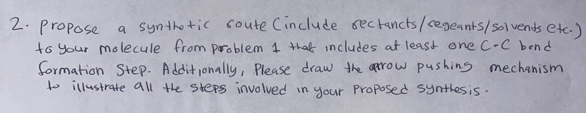 2.propose
a syntho tic soute Cinclude rectancts/cegeants/solvents etc.)
to your molecule from poroblem 1 thaf includes at least one C-C bond
formation Step. Additionally , Please draw the aprow pushing mechanism
to illustrate all the Steps involved in your Proposed synthesis-
