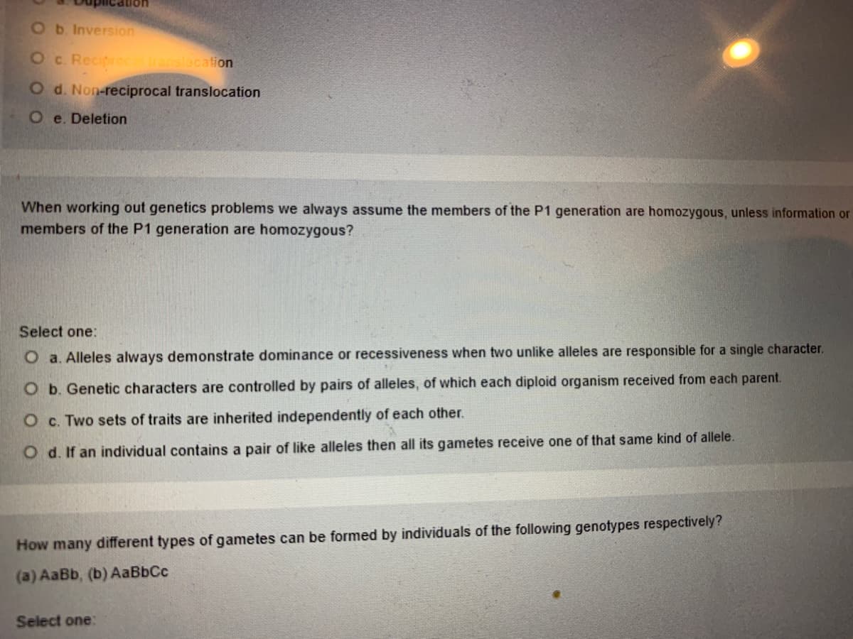 Ob. Inversion
Oc. Reciprocalranslocation
O d. Non-reciprocal translocation
O e. Deletion
When working out genetics problems we always assume the members of the P1 generation are homozygous, unless information or
members of the P1 generation are homozygous?
Select one:
O a. Alleles always demonstrate dominance or recessiveness when two unlike alleles are responsible for a single character.
O b. Genetic characters are controlled by pairs of alleles, of which each diploid organism received from each parent.
O c. Two sets of traits are inherited independently of each other.
O d. If an individual contains a pair of like alleles then all its gametes receive one of that same kind of allele.
How many different types of gametes can be formed by individuals of the following genotypes respectively?
(a) AaBb, (b) AaBbCc
Select one:
