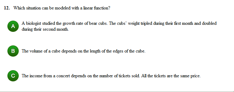 12. Which situation can be modeled with a linear function?
A biologist studied the growth rate of bear cubs. The cubs' weight tripled during their first month and doubled
A
during their second month.
B The volume of a cube depends on the length of the edges of the cube.
The income from a concert depends on the number of tickets sold. All the tickets are the same price.
