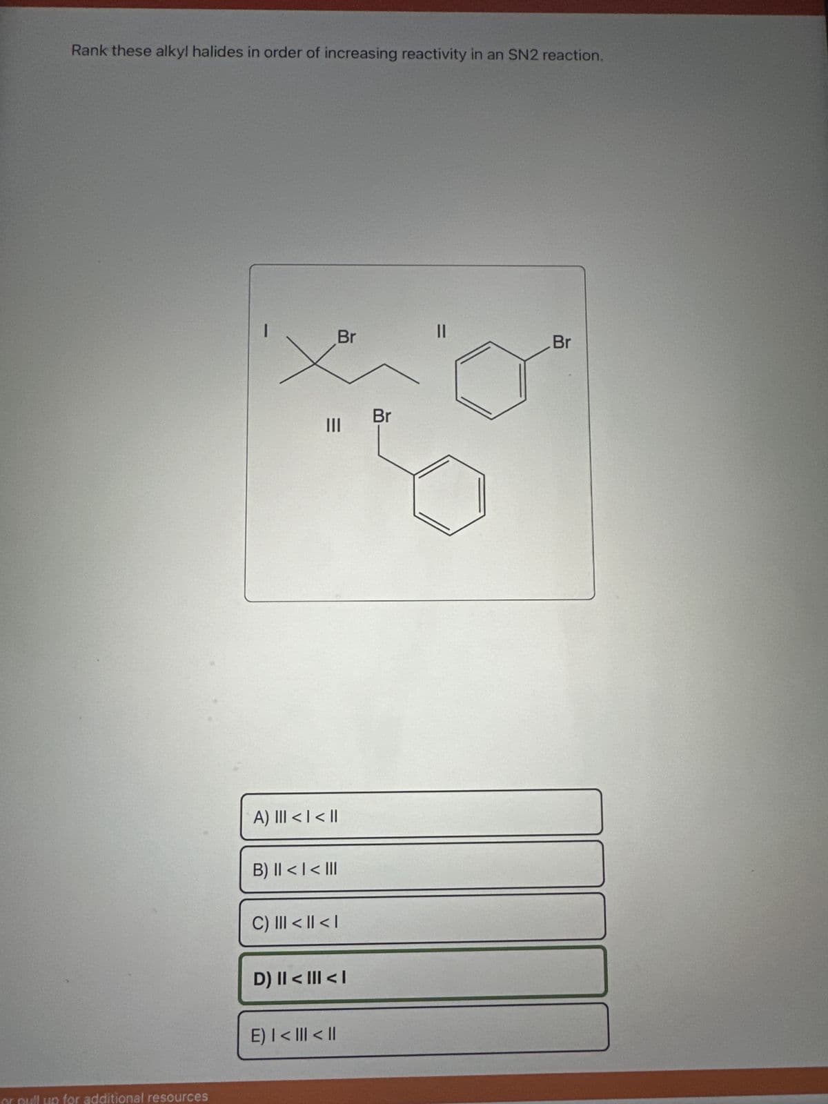 Rank these alkyl halides in order of increasing reactivity in an SN2 reaction.
or pull up for additional resources
|||
Br
A) III < | < ||
B) II < | < III
C) III < || < |
D) II < III < I
E) | < ||| < ||
Br
||
Br