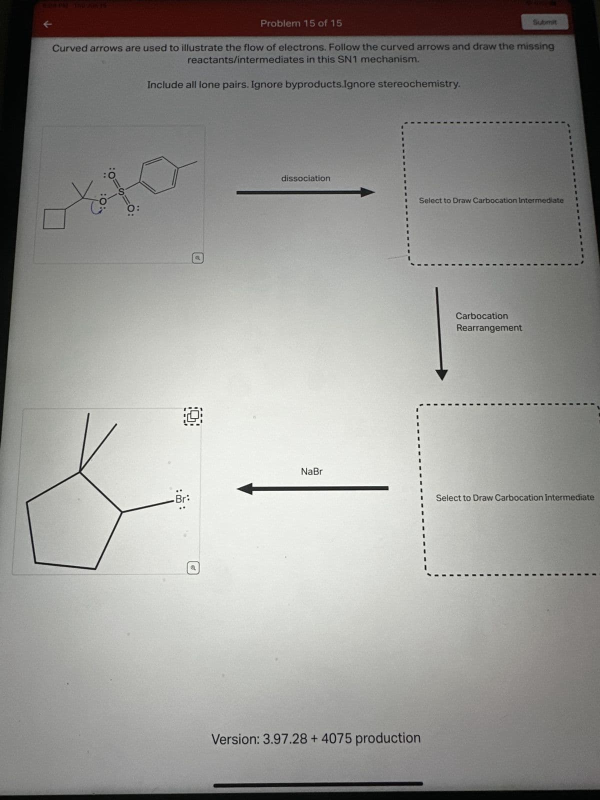 ### SN1 Reaction Mechanism Education Page

#### Problem Instructions:
Curved arrows are used to illustrate the flow of electrons. Follow the curved arrows and draw the missing reactants/intermediates in this SN1 mechanism.

- Include all lone pairs.
- Ignore byproducts.
- Ignore stereochemistry.

#### Mechanism Description:

1. **Dissociation Step**
   - The initial structure (shown on the left) undergoes a dissociation step, leading to the formation of a carbocation intermediate.
   - The diagram on the left shows the starting molecule with curved arrows indicating the movement of electrons. The lone pairs are highlighted, and the specific electron flow is indicated through the curved arrows.
   - An arrow points to a box (labeled “Select to Draw Carbocation Intermediate”) where users should illustrate the resulting carbocation intermediate.

2. **Carbocation Rearrangement**
   - The carbocation intermediate may undergo rearrangement to form a more stable carbocation.
   - After the dissociation, an arrow points to a second box (labeled “Select to Draw Carbocation Intermediate”) where users should draw the rearranged carbocation intermediate.

3. **Final Product Formation**
   - Following the carbocation rearrangement, the molecule reacts with NaBr (sodium bromide) to form the final product.
   - An arrow points from the second box to the final product structure (shown at the bottom left). The final structure is a cyclic compound with a bromine atom attached, denoting the completion of the SN1 reaction mechanism.

#### Visual Guide:

1. *Initial Structure Diagram*:
   - Includes detailed atom and bond structure.
   - Shows lone pairs on oxygen atoms and precise electron flow via curved arrows.

2. *Intermediate Structures*:
   - Users can initially draw the intermediate formed directly after the dissociation.
   - Users can subsequently depict the rearranged carbocation intermediate.

3. *Final Product*:
   - Depicts the final product after the completion of the reaction with NaBr. 
   - Cyclopentane structure with a bromine atom substitution.

#### Additional Information:
- **Version**: 3.97.28 + 4075 production

This instructional model will assist students in understanding and visualizing each step of the SN1 reaction mechanism, focusing specifically on electron movement and intermediate formation.