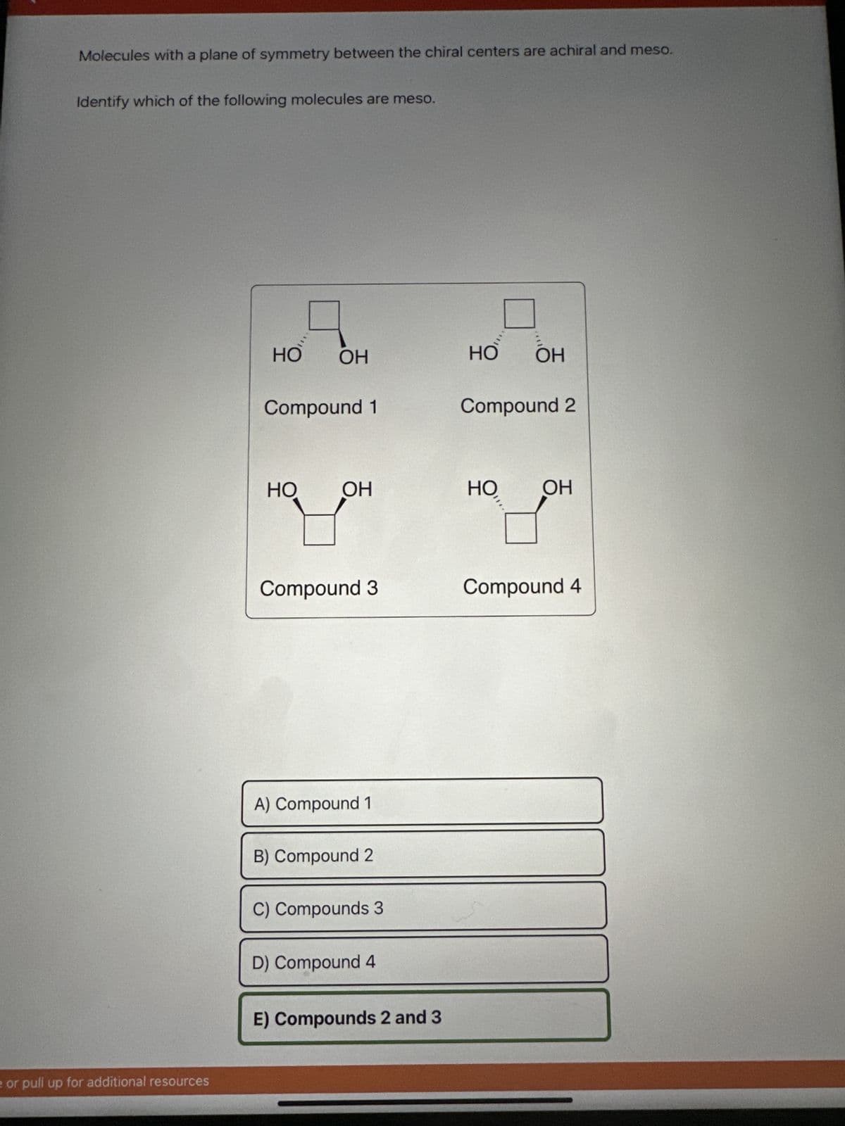 Molecules with a plane of symmetry between the chiral centers are achiral and meso.
Identify which of the following molecules are meso.
e or pull up for additional resources
HO OH
Compound 1
HO OH
Compound 3
A) Compound 1
B) Compound 2
C) Compounds 3
D) Compound 4
E) Compounds 2 and 3
HO ОН
Compound 2
HO ОН
Compound 4