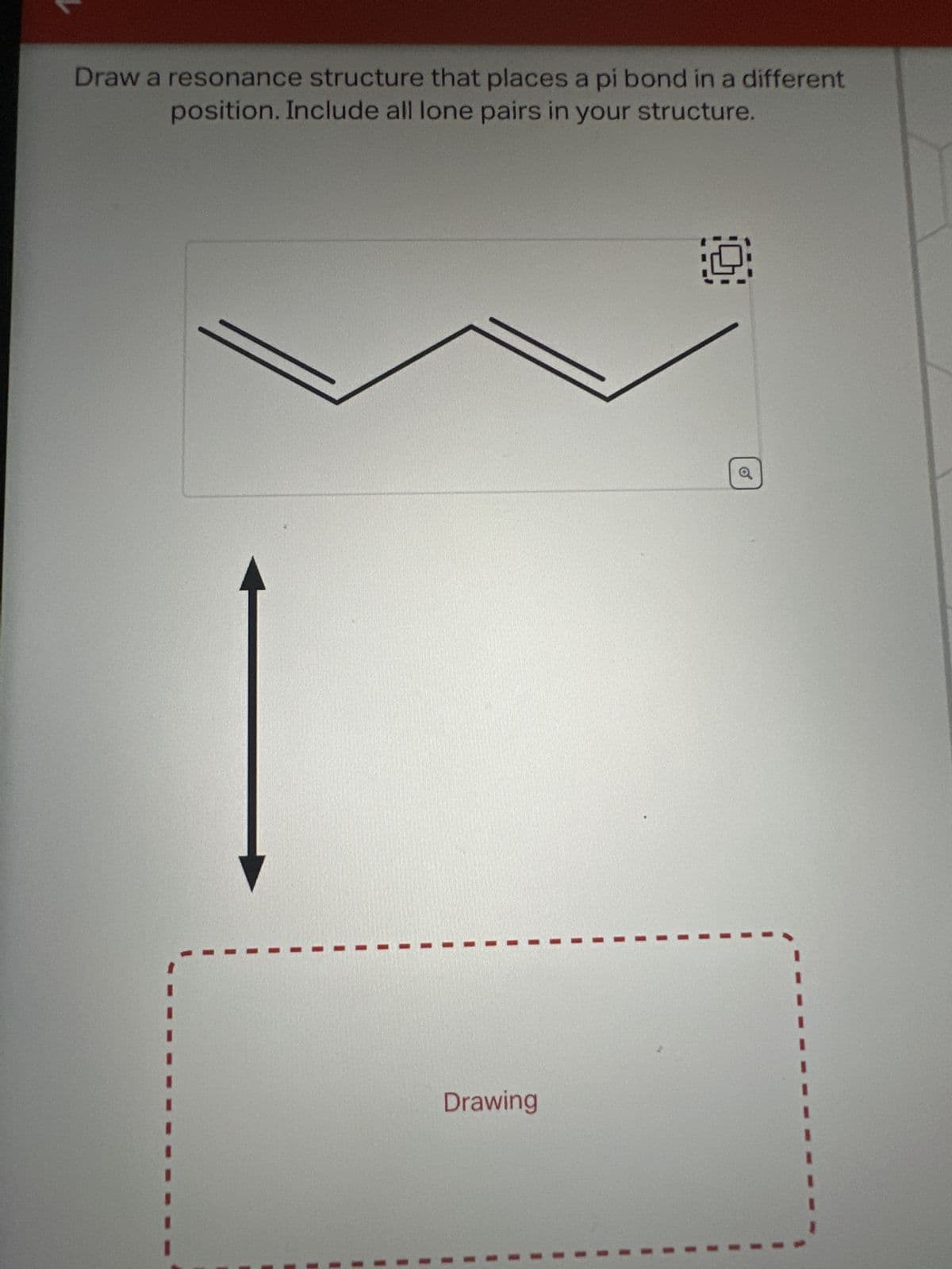 Draw a resonance structure that places a pi bond in a different
position. Include all lone pairs in your structure.
Drawing
1.9