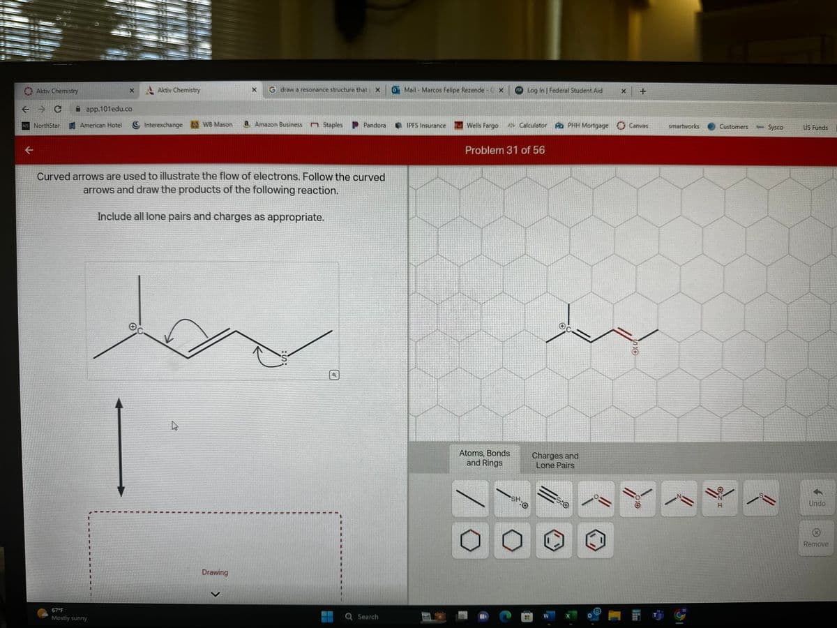 Aktiv Chemistry
+ 3 с
NS NorthStar
←
app.101edu.co
American Hotel
Aktiv Chemistry
67°F
Mostly sunny
Interexchange WB Mason
G draw a resonance structure that X
Drawing
a Amazon Business n Staples
Curved arrows are used to illustrate the flow of electrons. Follow the curved
arrows and draw the products of the following reaction.
Include all lone pairs and charges as appropriate.
Pandora
:S:
Q Search
O Mail - Marcos Felipe Rezende - X
IPFS Insurance
Wells Fargo
Log In | Federal Student Aid
Atoms, Bonds
and Rings
Calculator
Problem 31 of 56
SH:0
Mo PHH Mortgage
Charges and
Lone Pairs
5:0
ܓܘܝ
X
Canvas
SO
+
0:0
HE
smartworks
N
W
Customers
I ZO
H
****
Spec Sysco
US Funds
Undo
Remove