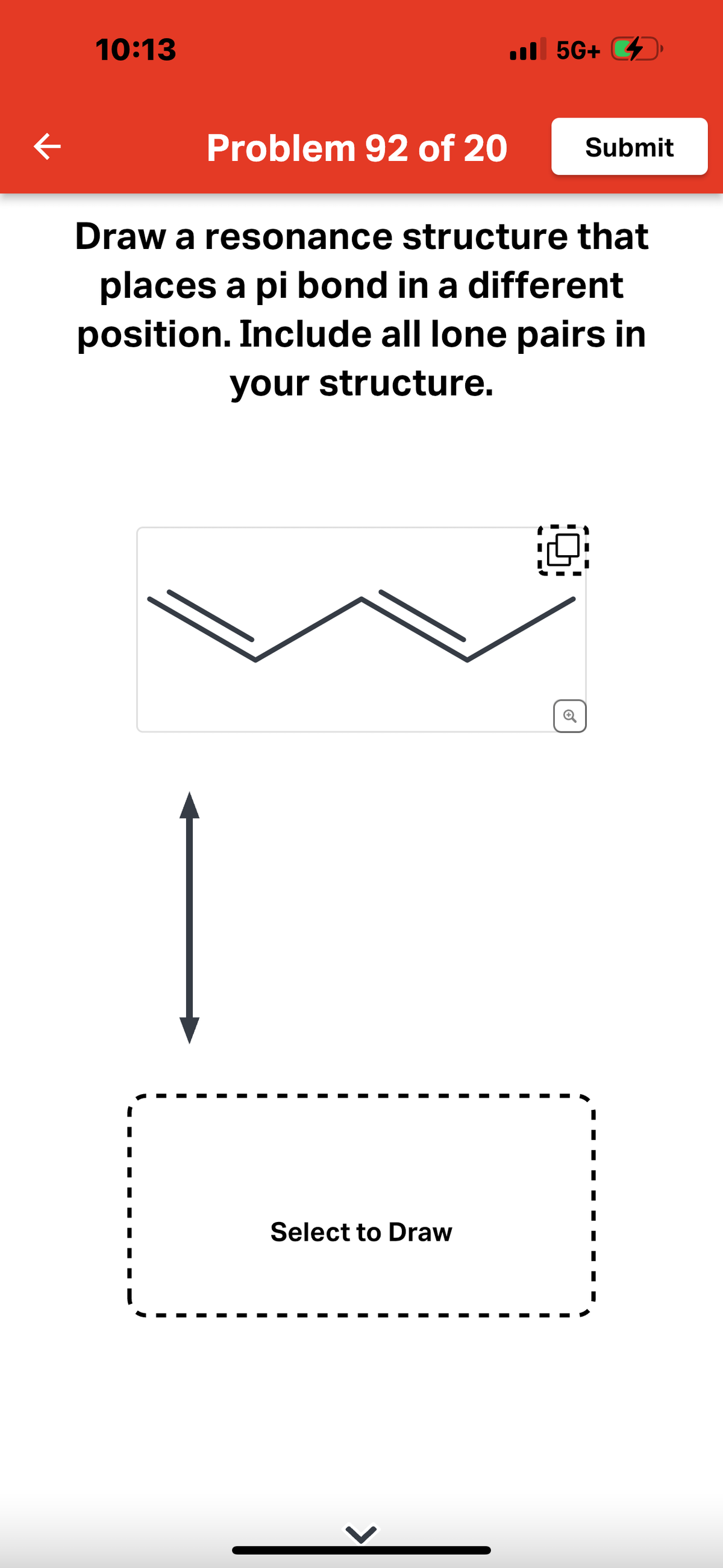 K
10:13
Problem 92 of 20
5G+
5G+
Select to Draw
Draw a resonance structure that
places a pi bond in a different
position. Include all lone pairs in
your structure.
Submit
0