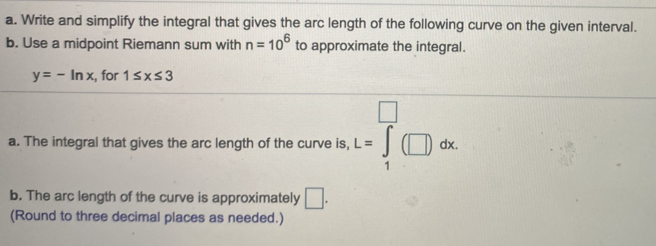 Write and simplify the integral that gives the arc length of the following curve on the given interval.
Use a midpoint Riemann sum with n = 10° to approximate the integral.
y= - In x, for 1sxs3
