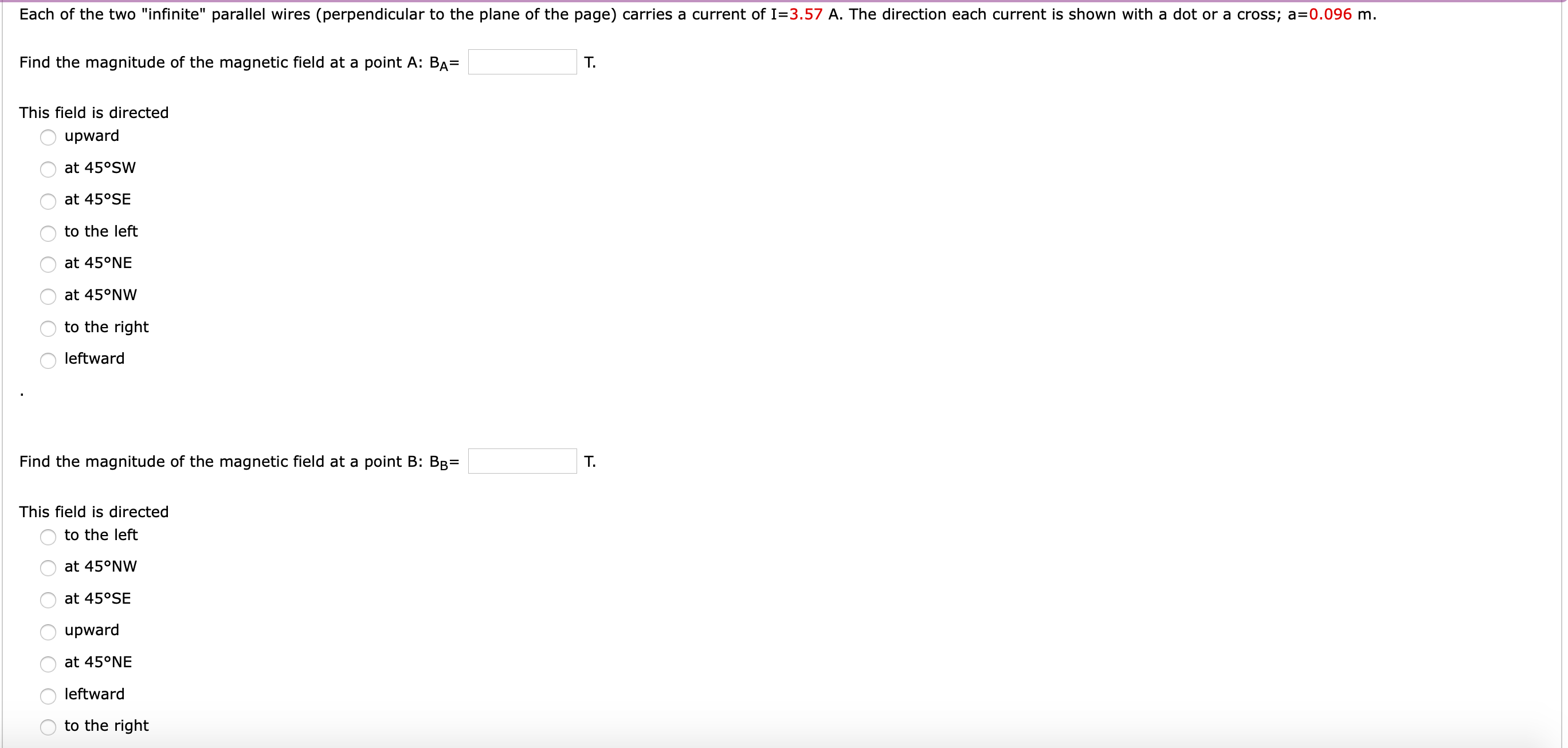 Each of the two "infinite" parallel wires (perpendicular to the plane of the page) carries a current of I=3.57 A. The direction each current is shown with a dot or a cross; a=0.096 m.
Find the magnitude of the magnetic field at a point A: BA=
T.
This field is directed
upward
at 45°SW
at 45°SE
to the left
at 45°NE
at 45°NW
to the right
leftward
Find the magnitude of the magnetic field at a point B: BB=
T.
