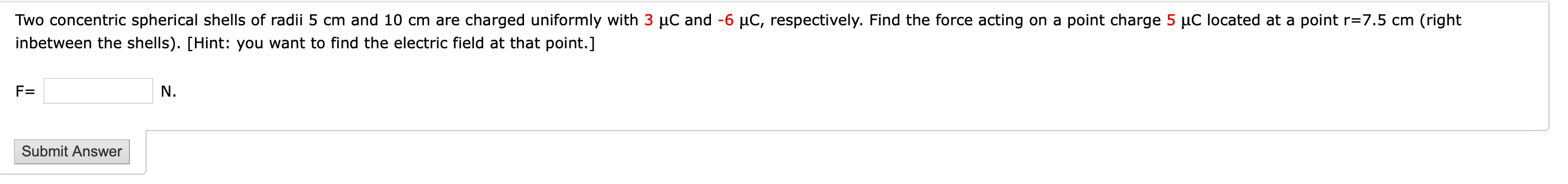 Two concentric spherical shells of radii 5 cm and 10 cm are charged uniformly with 3 µC and -6 µC, respectively. Find the force acting on a point charge 5 µC located at a point r=7.5 cm (right
inbetween the shells). [Hint: you want to find the electric field at that point.]
