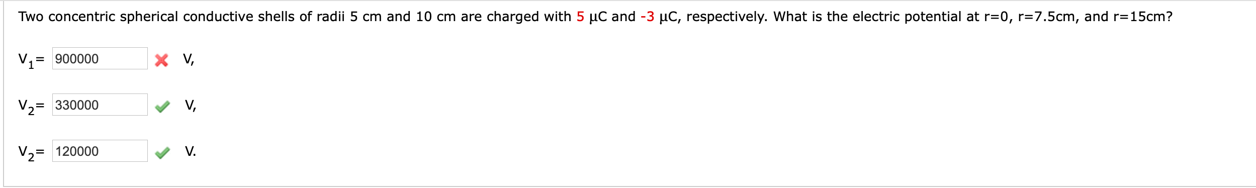 Two concentric spherical conductive shells of radii 5 cm and 10 cm are charged with 5 µC and -3 µC, respectively. What is the electric potential at r=0, r=7.5cm, and r=15cm?
900000
X V,
%3D
V2= 330000
V,
V2= 120000
V.
