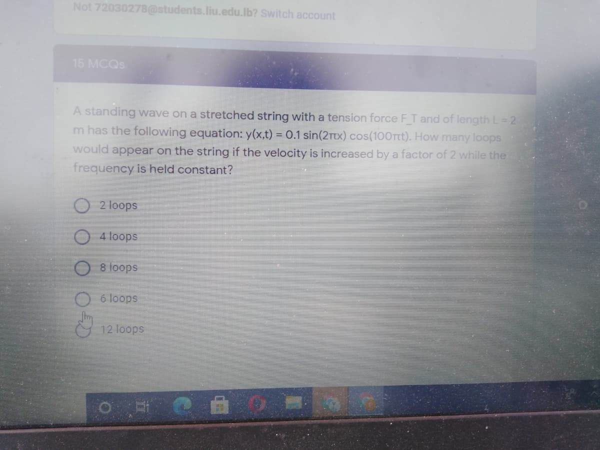 Not 72030278@students.liu.edu.lb? Switch account
15 MCQS
A standing wave on a stretched string with a tension force FT and of length L= 2
m has the following equation: y(x,t) = 0.1 sin(2Ttx) cos(10Ort). How many loops
would appear on the string if the velocity is increased by a factor of 2 while the
frequency is held constant?
2 loops
4 loops
O 8 loops
O 6 loops
12 loops
