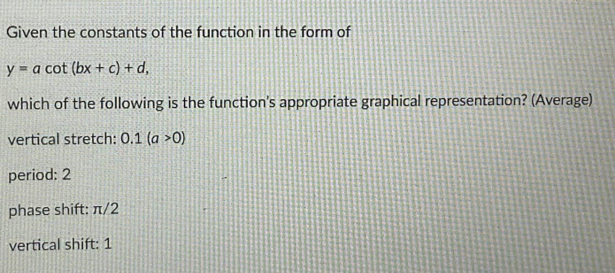 Given the constants of the function in the form of
y = a cot (bx + c) + d,
which of the following is the function's appropriate graphical representation? (Average)
vertical stretch: 0.1 (a >0)
period: 2
phase shift: n/2
vertical shift: 1
