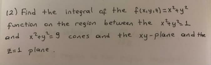 12) Find the integral of the f(xiyia)=x+y?
function on the region between the x4y31
and x?+y"= 9 cones and the xy-plane and the
Z=1 plane.
