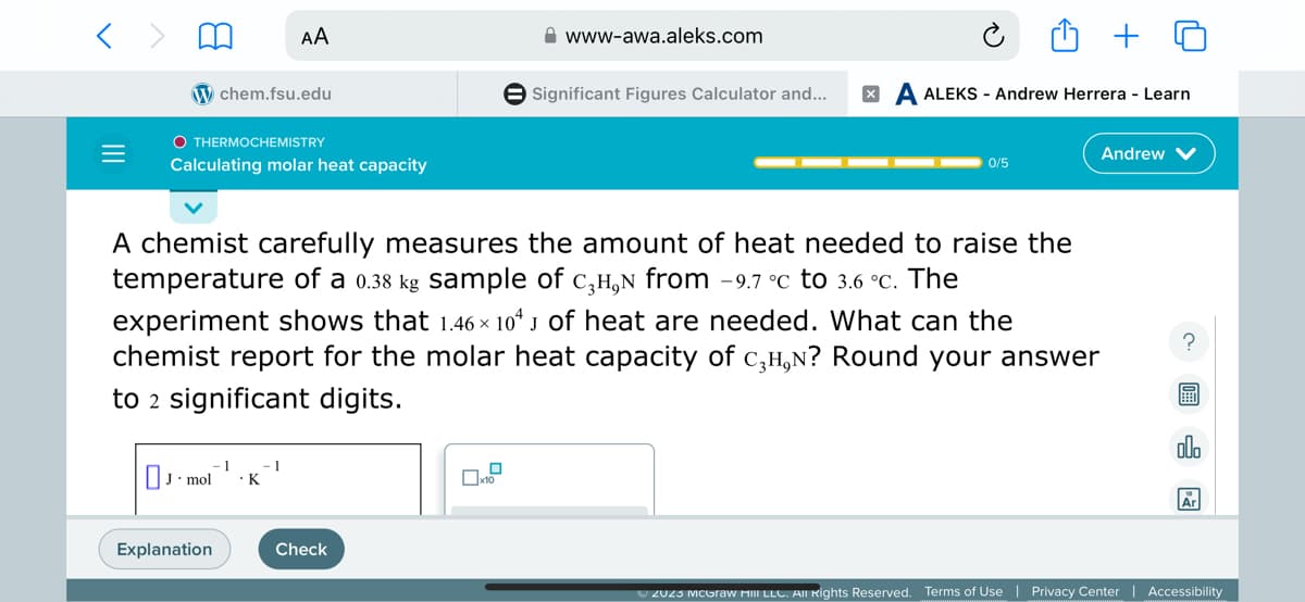 =
chem.fsu.edu
OTHERMOCHEMISTRY
AA
Calculating molar heat capacity
- 1
J.D mol . K
Explanation
1
A chemist carefully measures the amount of heat needed to raise the
temperature of a 0.38 kg sample of с₂H, from -9.7 °c to 3.6 °c. The
experiment shows that 1.46 × 104 J of heat are needed. What can the
chemist report for the molar heat capacity of C₂H,N? Round your answer
to 2 significant digits.
www-awa.aleks.com
Check
Significant Figures Calculator and... XA ALEKS - Andrew Herrera - Learn
0/5
Andrew V
?
olo
Ar
© 2023 McGraw Hill LLC. All Rights Reserved. Terms of Use | Privacy Center | Accessibility