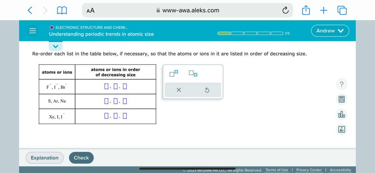 =
O ELECTRONIC STRUCTURE AND CHEMI...
Understanding periodic trends in atomic size
atoms or ions
F, I, Br
Re-order each list in the table below, if necessary, so that the atoms or ions in it are listed in order of decreasing size.
S, Ar, Na
AA
Xe, I, I
Explanation
Check
www-awa.aleks.com
atoms or ions in order
of decreasing size
0.0.0
0,0,0
0.0.0
X
1/5
00
Andrew
?
E
allo
Ar
Ⓒ2023 McGraw Hill LLC. All Rights Reserved. Terms of Use | Privacy Center | Accessibility