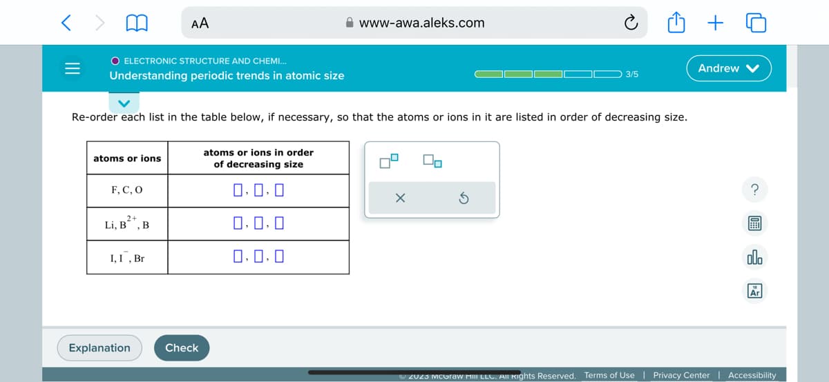 =
O ELECTRONIC STRUCTURE AND CHEMI...
Understanding periodic trends in atomic size
atoms or ions
F, C, O
Re-order each list in the table below, if necessary, so that the atoms or ions in it are listed in order of decreasing size.
2+
Li, B²+, B
AA
I, I, Br
Explanation
Check
www-awa.aleks.com
atoms or ions in order
of decreasing size
0,0,0
0,0,0
0.0.0
O 3/5
x
Andrew
?
olo
Ar
Ⓒ2023 McGraw Hill LLC. All rights Reserved. Terms of Use | Privacy Center Accessibility