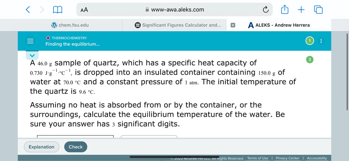 =
AA
W chem.fsu.edu
OTHERMOCHEMISTRY
Finding the equilibrium...
Explanation
www-awa.aleks.com
Significant Figures Calculator and...
A 46.0 g sample of quartz, which has a specific heat capacity of
0.730 J-g¹c¹, is dropped into an insulated container containing 150.0 g of
water at 70.0 °C and a constant pressure of 1 atm. The initial temperature of
the quartz is 9.6 °C.
Check
A ALEKS - Andrew Herrera
Assuming no heat is absorbed from or by the container, or the
surroundings, calculate the equilibrium temperature of the water. Be
sure your answer has 3 significant digits.
:
Ⓒ2023 McGraw Hill LLC. All Rights Reserved. Terms of Use | Privacy Center | Accessibility