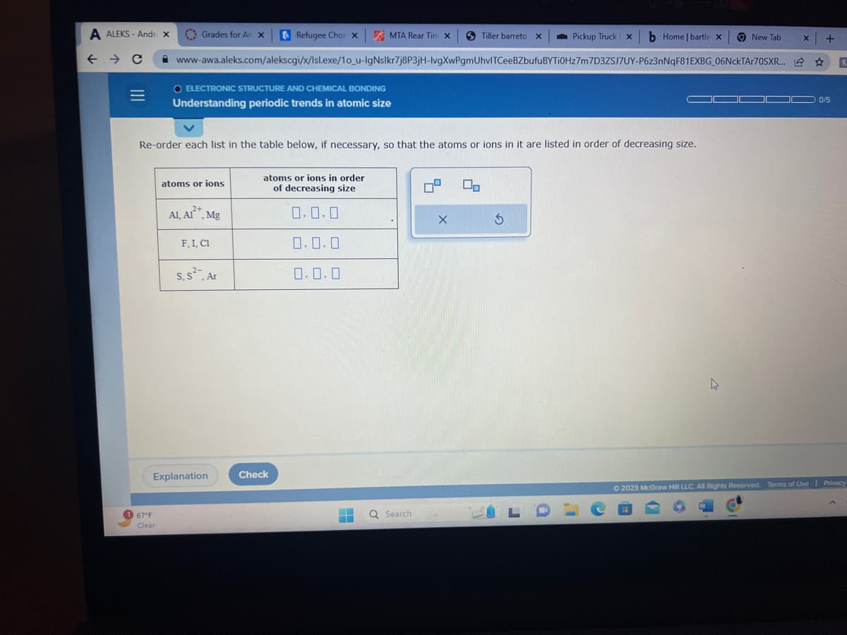 A ALEKS- Andr x
← → C
|||
1 67°F
Grades for An x
Clear
atoms or ions
www-awa.aleks.com/alekscgi/x/Isl.exe/10_u-lgNslkr7j8P3jH-lvgXwPgmUhvlTCeeBZbufu
O ELECTRONIC STRUCTURE AND CHEMICAL BONDING
Understanding periodic trends in atomic size
Re-order each list in the table below, if necessary, so that the atoms or ions in it are listed in order of decreasing size.
2+
Al, Al²*, Mg
F, I, C1
S, S², Ar
Explanation
Refugee Chor X
atoms or ions in order
of decreasing size
0.0.0
0.0.0
0.0.0
Check
MTA Rear Tin X
‒‒
‒‒
Q Search:
4
X
Tiller barreto X
2
00
Pickup Truck xb Home | bartle x
+
BYTi0Hz7m7D3ZSJ7UY-P6z3nNqF81EXBG_06NckTAr70SXR... ☆ h
5
LO
L
4
New Tab
X
0/5
© 2023 McGraw Hill LLC. All Rights Reserved. Terms of Use | Privacy