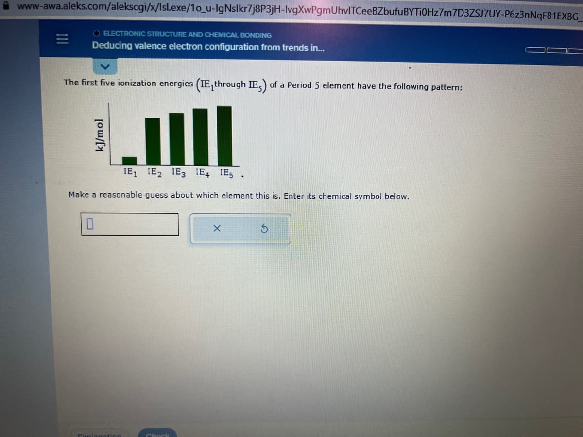 www-awa.aleks.com/alekscgi/x/Isl.exe/1o_u-lgNslkr7j8P3jH-lvgXwPgmUhvITCeeBZbufuBYTi0Hz7m7D3ZSJ7UY-P6z3nNqF81EXBG_
O ELECTRONIC STRUCTURE AND CHEMICAL BONDING
Deducing valence electron configuration from trends in...
The first five ionization energies (IE, through IE) of a Period 5 element have the following pattern:
IE₁ IE2 E3 IE4 IE5
Make a reasonable guess about which element this is. Enter its chemical symbol below.
Check
X
$