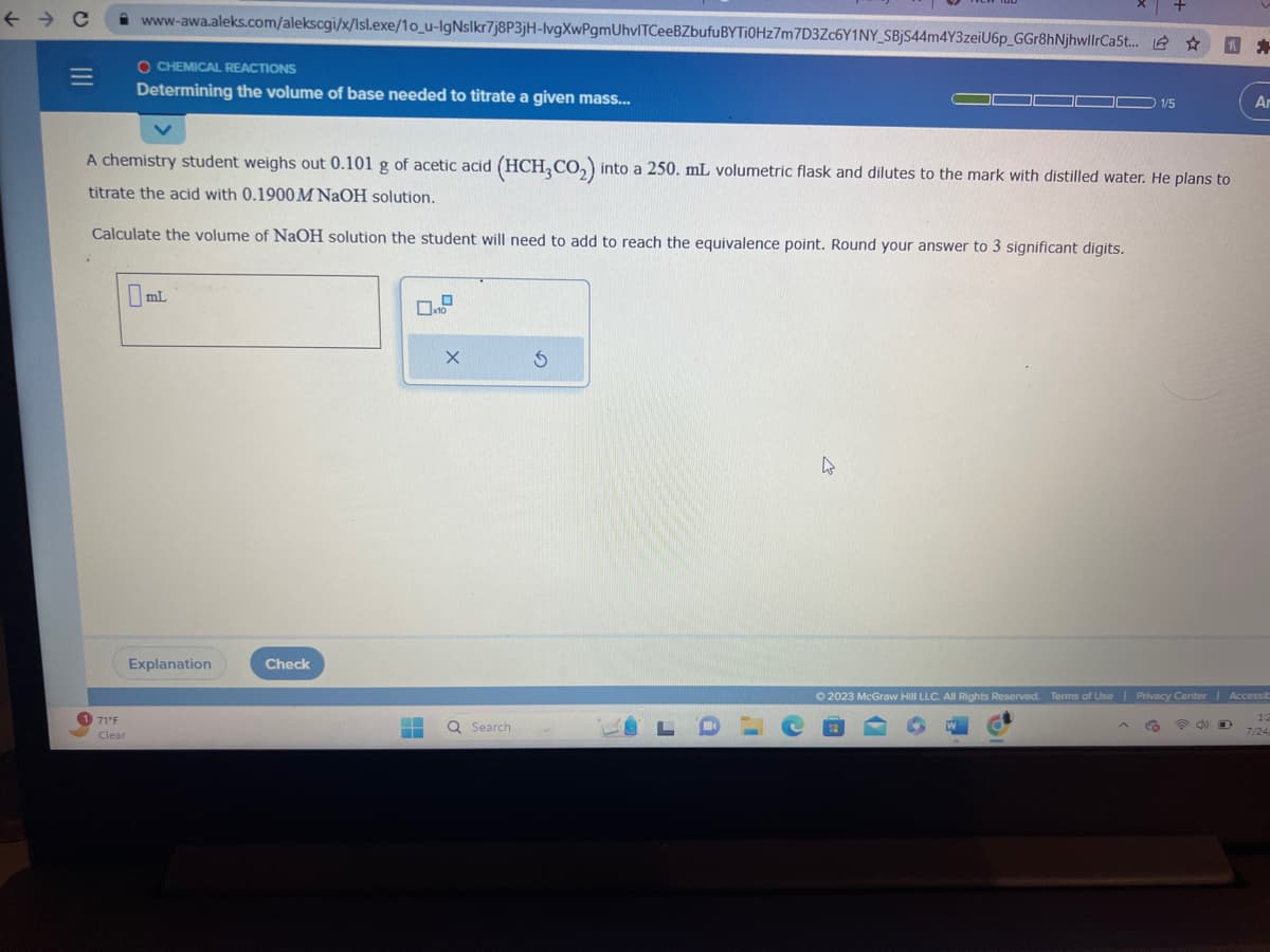 ← → C
|||
1 71°F
Clear
www-awa.aleks.com/alekscgi/x/lsl.exe/10_u-lgNslkr7j8P3jH-lvgXwPgmUhvITCeeBZbufu BYTI0Hz7m7D3Zc6Y1NY_SBjS44m4Y3zeiU6p_GGr8hNjhwllrCa5t... ☆
R
O CHEMICAL REACTIONS
Determining the volume of base needed to titrate a given mass...
A chemistry student weighs out 0.101 g of acetic acid (HCH3CO₂) into a 250. mL volumetric flask and dilutes to the mark with distilled water. He plans to
titrate the acid with 0.1900 M NaOH solution.
Calculate the volume of NaOH solution the student will need to add to reach the equivalence point. Round your answer to 3 significant digits.
mL
Explanation
Check
0.0
X
▬▬ Q Search
5
LO
4
+
(9
1/5
Co
© 2023 McGraw Hill LLC. All Rights Reserved. Terms of Use | Privacy Center | Accessib
Ar
12
7/24