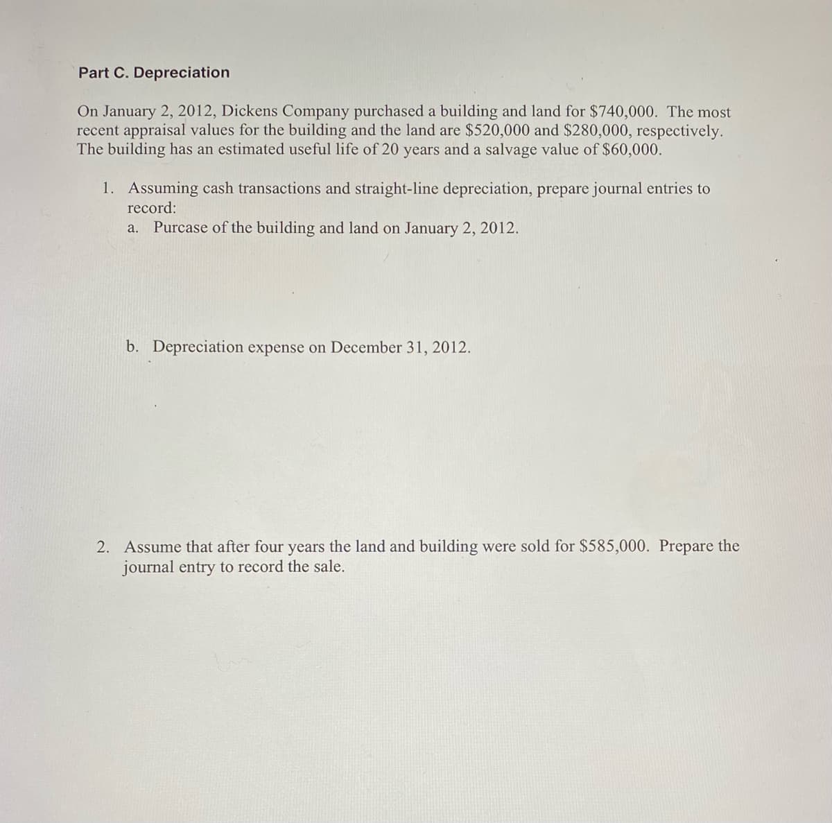 Part C. Depreciation
On January 2, 2012, Dickens Company purchased a building and land for $740,000. The most
recent appraisal values for the building and the land are $520,000 and $280,000, respectively.
The building has an estimated useful life of 20 years and a salvage value of $60,000.
1. Assuming cash transactions and straight-line depreciation, prepare journal entries to
record:
a. Purcase of the building and land on January 2, 2012.
b. Depreciation expense on December 31, 2012.
2. Assume that after four years the land and building were sold for $585,000. Prepare the
journal entry to record the sale.
