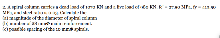 2. A spiral column carries a dead load of 1070 KN and a live load of 980 KN. fc' = 27.50 MPa, fy = 413.50
MPa, and steel ratio is o.03. Calculate the
(a) magnitude of the diameter of spiral column
(b) number of 28 mmø main reinforcement.
(c) possible spacing of the 10 mmø spirals.
