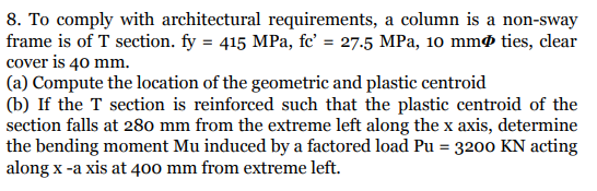 8. To comply with architectural requirements, a column is a non-sway
frame is of T section. fy = 415 MPa, fc' = 27.5 MPa, 10 mmø ties, clear
cover is 40 mm.
(a) Compute the location of the geometric and plastic centroid
(b) If the T section is reinforced such that the plastic centroid of the
section falls at 280 mm from the extreme left along the x axis, determine
the bending moment Mu induced by a factored load Pu = 3200 KN acting
along x -a xis at 400 mm from extreme left.
