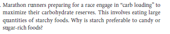 Marathon runners preparing for a race engage in "carb loading" to
maximize their carbohydrate reserves. This involves eating large
quantities of starchy foods. Why is starch preferable to candy or
sugar-rich foods?
