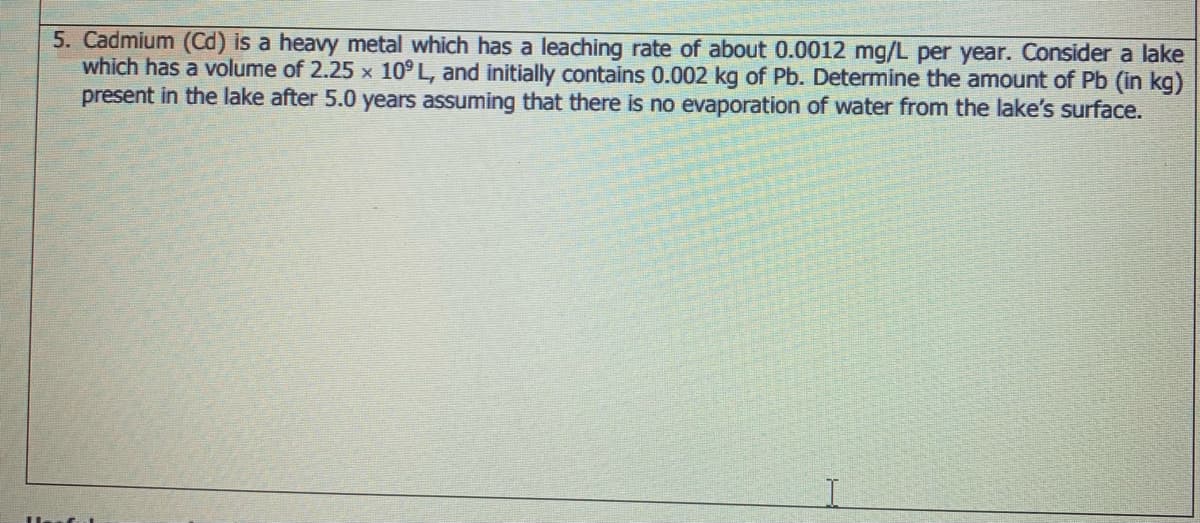 5. Cadmium (Cd) is a heavy metal which has a leaching rate of about 0.0012 mg/L per year. Consider a lake
which has a volume of 2.25 x 10° L, and initially contains 0.002 kg of Pb. Determine the amount of Pb (in kg)
present in the lake after 5.0 years assuming that there is no evaporation of water from the lake's surface.
