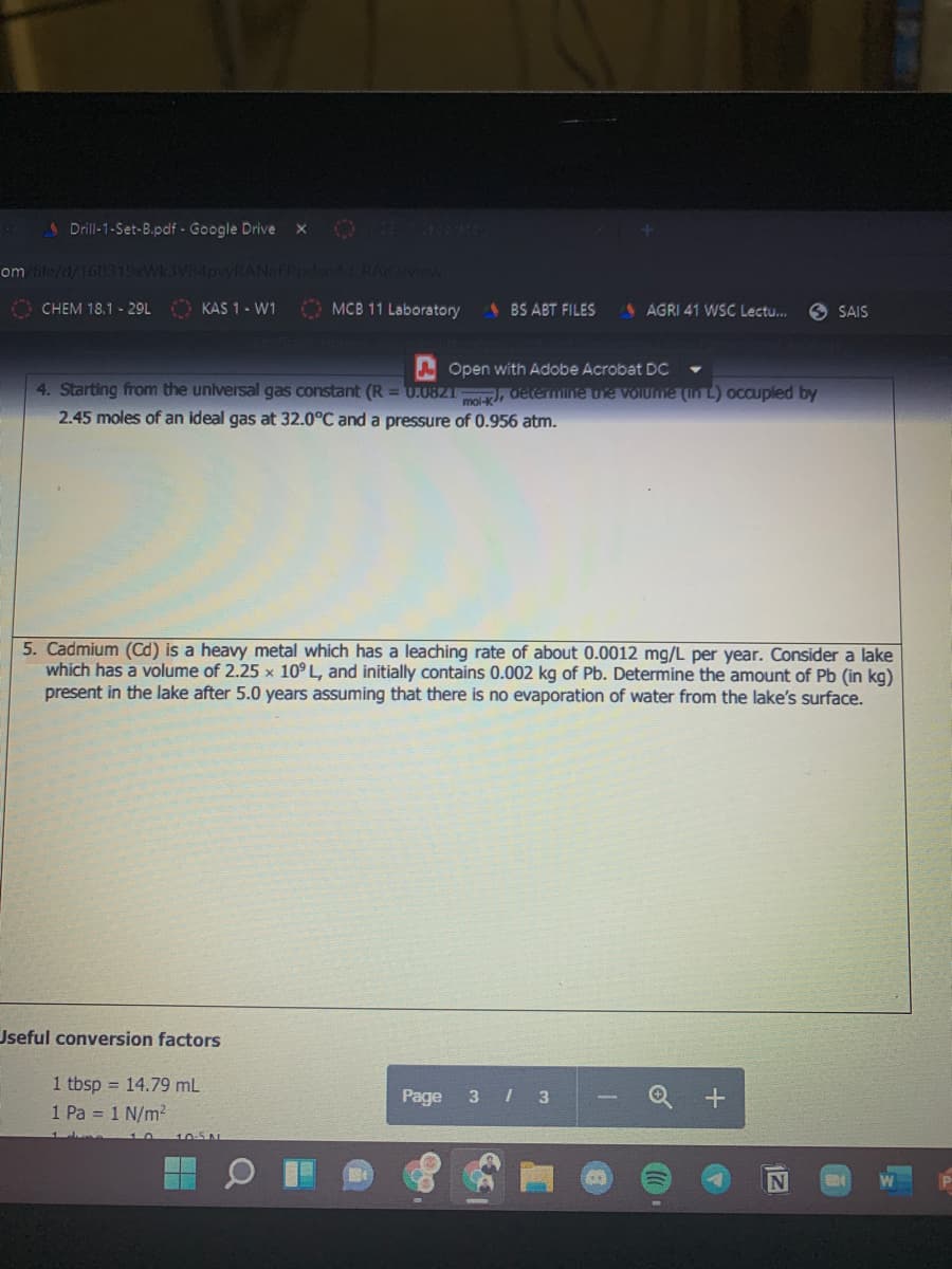 1 Drill-1-Set-B.pdf - Google Drive
140
om file/d/168319xWk3VB4pwRANaFP
44 RA w
O CHEM 18.1 - 29L KAS 1- W1
O MCB 11 Laboratory
BS ABT FILES
AGRI 41 WSC Lectu..
9 SAIS
A Open with Adobe Acrobat DC
4. Starting from the universal gas constant (R = U.0821 , determine ue Volume (In L) occupled by
2.45 moles of an ideal gas at 32.0°C and a pressure of 0.956 atm.
5. Cadmium (Cd) is a heavy metal which has a leaching rate of about 0.0012 mg/L per year. Consider a lake
which has a volume of 2.25 x 10° L, and initially contains 0.002 kg of Pb. Determine the amount of Pb (in kg)
present in the lake after 5.0 years assuming that there is no evaporation of water from the lake's surface.
Jseful conversion factors
1 tbsp = 14.79 mL
1 Pa = 1 N/m²
Page
3 3
