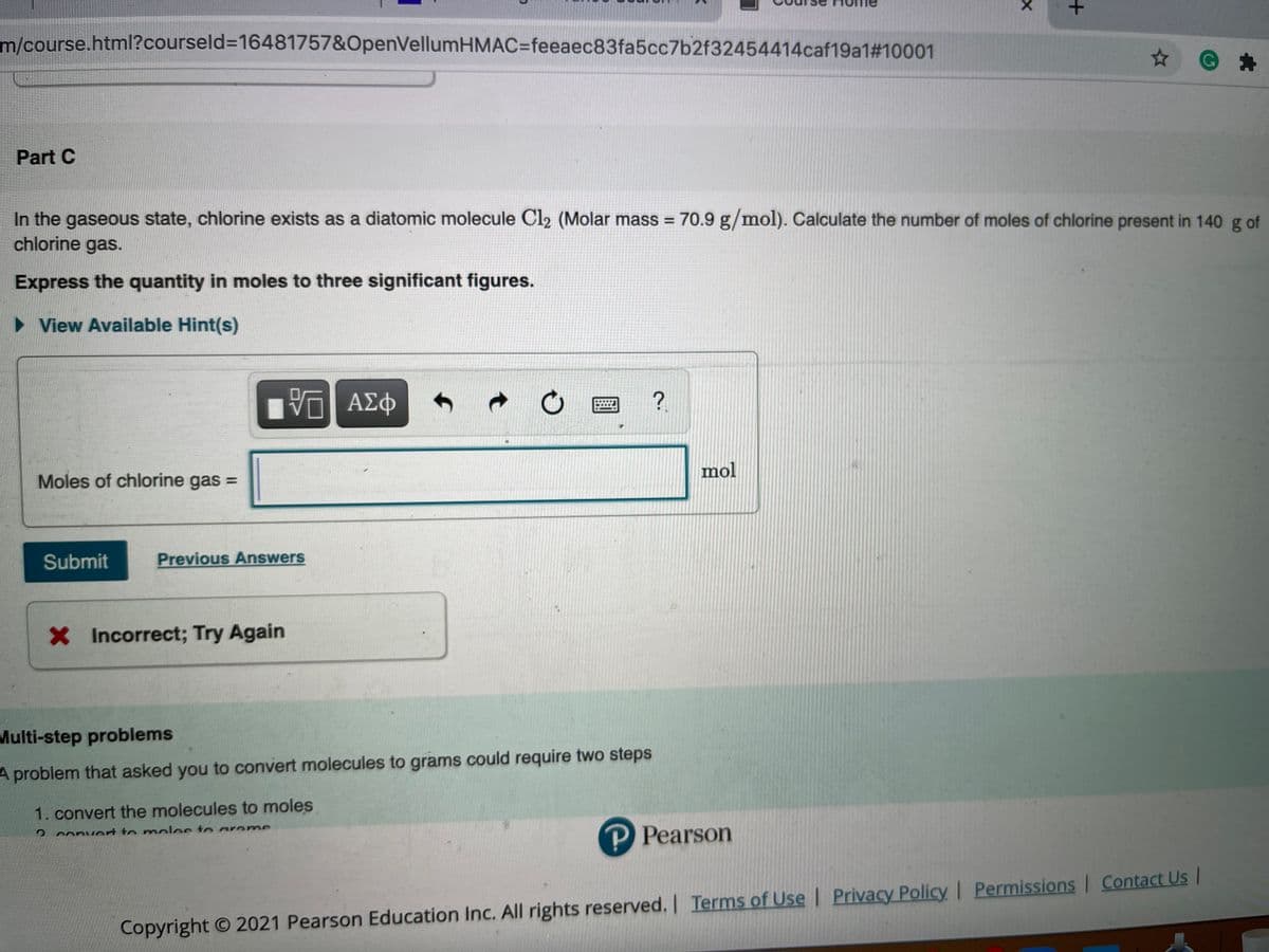m/course.html?courseld=16481757&OpenVellumHMAC=feeaec83fa5cc7b2f32454414caf19a1#10001
Part C
In the gaseous state, chlorine exists as a diatomic molecule Cl2 (Molar mass = 70.9 g/mol). Calculate the number of moles of chlorine present in 140 g of
chlorine gas.
Express the quantity in moles to three significant figures.
• View Available Hint(s)
?
mol
Moles of chlorine gas =
Submit
Previous Answers
X Incorrect; Try Again
Multi-step problems
A problem that asked you to convert molecules to grams could require two steps
1. convert the molecules to moles
P Pearson
2convert to moles to areme
Copyright O 2021 Pearson Education Inc. All rights reserved. I Terms of Use | Privacy Policy I Permissions | Contact Us |
