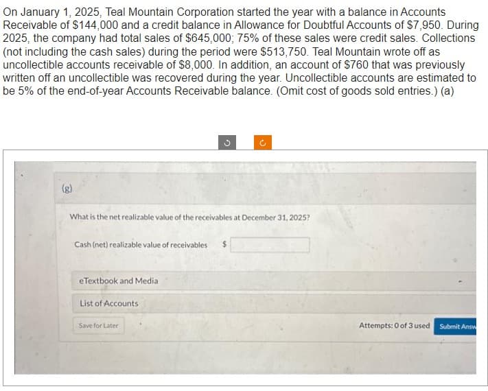 On January 1, 2025, Teal Mountain Corporation started the year with a balance in Accounts
Receivable of $144,000 and a credit balance in Allowance for Doubtful Accounts of $7,950. During
2025, the company had total sales of $645,000; 75% of these sales were credit sales. Collections
(not including the cash sales) during the period were $513,750. Teal Mountain wrote off as
uncollectible accounts receivable of $8,000. In addition, an account of $760 that was previously
written off an uncollectible was recovered during the year. Uncollectible accounts are estimated to
be 5% of the end-of-year Accounts Receivable balance. (Omit cost of goods sold entries.) (a)
(g)
What is the net realizable value of the receivables at December 31, 2025?
Cash (net) realizable value of receivables
eTextbook and Media
List of Accounts
Save for Later
Attempts: 0 of 3 used
Submit Answ