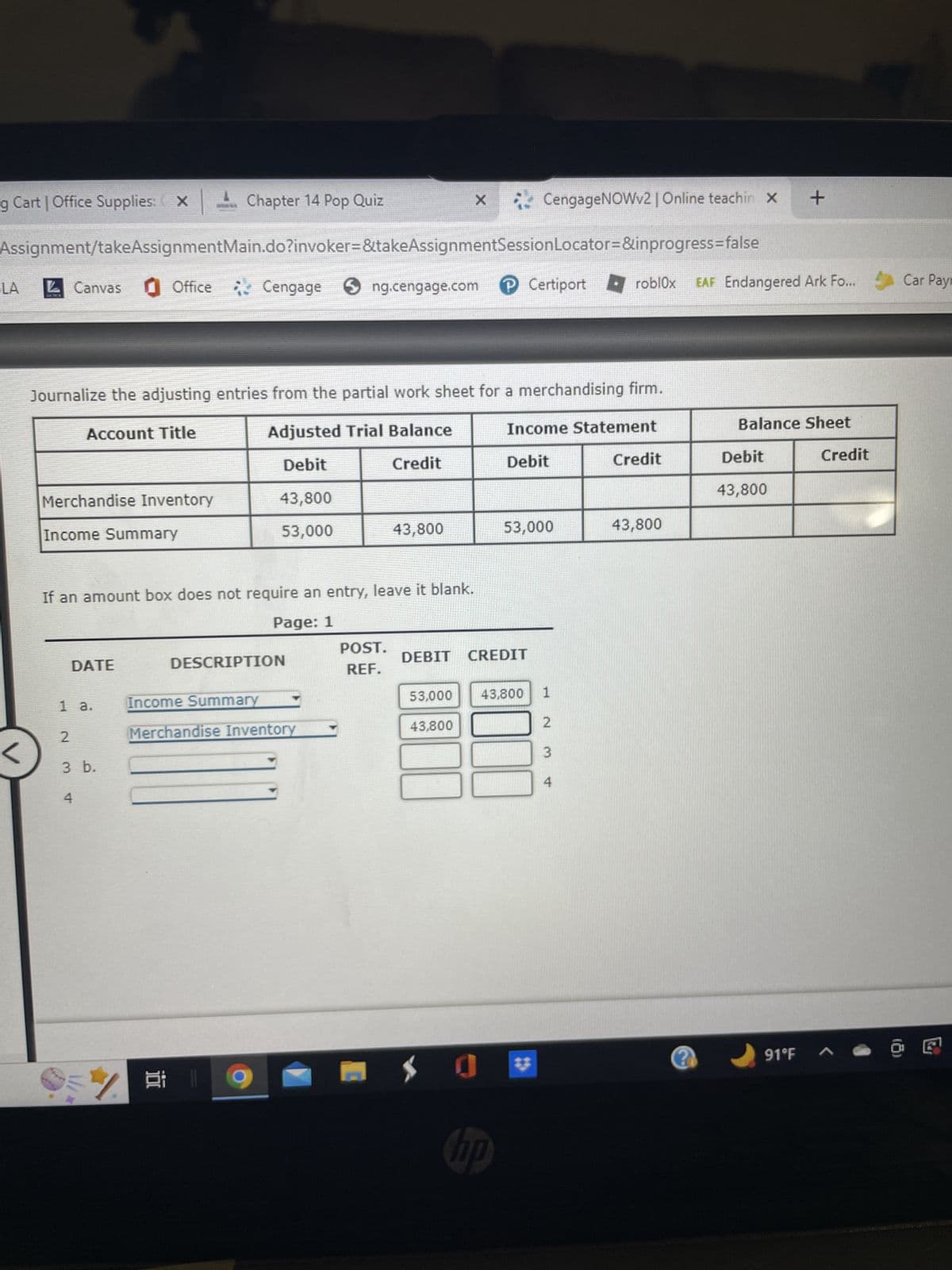 g Cart | Office Supplies: XChapter 14 Pop Quiz
LA
Assignment/takeAssignmentMain.do?invoker=&takeAssignmentSession
Office Cengage
<
Canvas
Merchandise Inventory
Journalize the adjusting entries from the partial work sheet for a merchandising firm.
Account Title
Adjusted Trial Balance
Debit
Credit
Income Summary
DATE
1 a.
If an amount box does not require an entry, leave it blank.
Page: 1
2
3 b.
4
* //\\
CengageNOWv2 | Online teachin X +
Locator=&inprogress=false
ng.cengage.com Certiport → roblox EAF Endangered Ark Fo...
43,800
53,000
%
DESCRIPTION
Income Summary
Merchandise Inventory
43,800
POST.
REF.
X
53,000
43,800
DEBIT CREDIT
Income Statement
Debit
53,000
hp
43,800
*
1
A W N
3
4
Credit
43,800
?
Balance Sheet
Debit
43,800
91°F
Credit
Car Pay