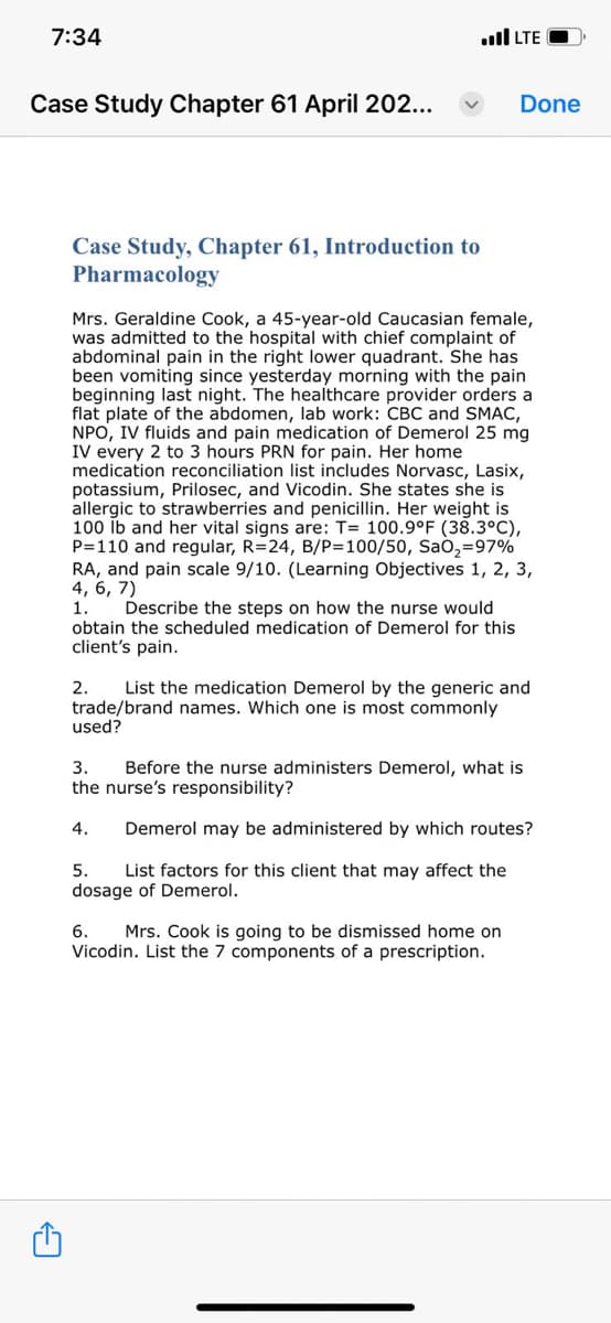 7:34
Case Study Chapter 61 April 202...
C
Case Study, Chapter 61, Introduction to
Pharmacology
...I LTE -
Mrs. Geraldine Cook, a 45-year-old Caucasian female,
was admitted to the hospital with chief complaint of
abdominal pain in the right lower quadrant. She has
been vomiting since yesterday morning with the pain
beginning last night. The healthcare provider orders a
flat plate of the abdomen, lab work: CBC and SMAC,
NPO, IV fluids and pain medication of Demerol 25 mg
IV every 2 to 3 hours PRN for pain. Her home
medication reconciliation list includes Norvasc, Lasix,
potassium, Prilosec, and Vicodin. She states she is
llergic to strawberries and penicillin. Her weight is
100 lb and her vital signs are: T= 100.9°F (38.3°C),
P=110 and regular, R=24, B/P=100/50, SaO₂-97%
RA, and pain scale 9/10. (Learning Objectives 1, 2, 3,
4, 6, 7)
1.
Describe the steps on how the nurse would
obtain the scheduled medication of Demerol for this
client's pain.
Done
2. List the medication Demerol by the generic and
trade/brand names. Which one is most commonly
used?
3.
Before the nurse administers Demerol, what is
the nurse's responsibility?
4. Demerol may be administered by which routes?
5. List factors for this client that may affect the
dosage of Demerol.
6. Mrs. Cook is going to be dismissed home on
Vicodin. List the 7 components of a prescription.