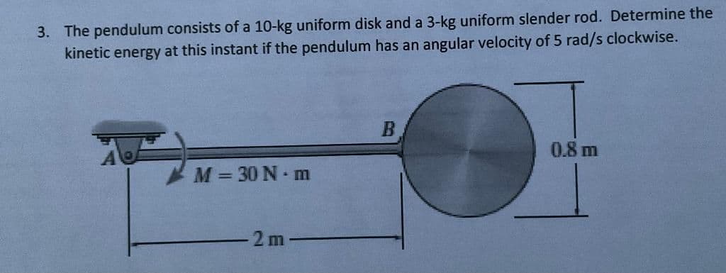 3. The pendulum consists of a 10-kg uniform disk and a 3-kg uniform slender rod. Determine the
kinetic energy at this instant if the pendulum has an angular velocity of 5 rad/s clockwise.
0.8 m
M = 30 N m
2 m
