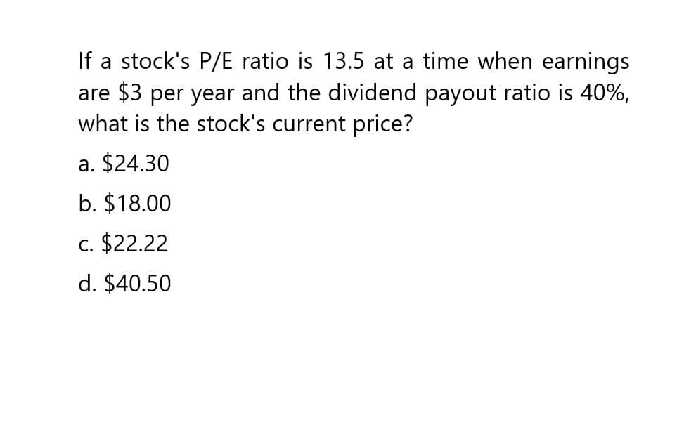 If a stock's P/E ratio is 13.5 at a time when earnings
are $3 per year and the dividend payout ratio is 40%,
what is the stock's current price?
a. $24.30
b. $18.00
c. $22.22
d. $40.50