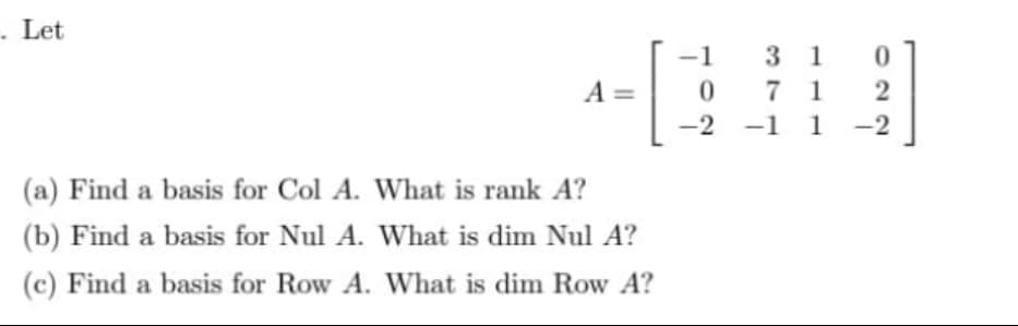 . Let
A =
(a) Find a basis for Col A. What is rank A?
(b) Find a basis for Nul A. What is dim Nul A?
(c) Find a basis for Row A.
What is dim Row A?
-1
0
-2
31
71
-1 1
022
-2